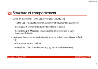 18/02/2016
76
Formation Fortinet UTM alphorm.com™©
Structure et comportement
• Divisé en 3 sections : Traffic Log, Event Log, Security Log
Traffic Log paquets destinés au boitier et traversant l’équipement
Event Log Evènements d’activité système et admin
Security Log Messages liés aux profils de sécurité sur le trafic
traversant le boitier
• La plupart des évènements de sécurité sont consolidés dans Forward Trafic
Log
Consommation CPU réduite
Exceptions : DLP, Scan d’intrusion (Log de sécurité seulement)
 