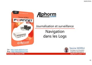 18/02/2016
81
Formation Fortinet UTM alphorm.com™©
Navigation
dans les Logs
Journalisation et surveillance
Site : http://www.alphorm.com
Blog : http://blog.alphorm.com
Yassine MORSLI
Formateur et Consultant
Ingénierie Informatique
 