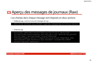 18/02/2016
85
Formation Fortinet UTM alphorm.com™©
Aperçu des messages de journaux (Raw)
• Les champs dans chaque message sont disposés en deux sections
Entête du Log : commun à tous les messages de Log
Corps du Log
2011-01-08 12:55:06 log_id=32001 type=dlp subtype=dlp pri=notice vd=root
policyid=1 identidx=0 serial=73855 src=“10.10.10.1” sport=1190
src_port=1190 srcint=internal dst=“192.168.1.122” dport=80 dst_port=80
dst_int=“wan1” service=“https” status=“detected”
hostname=“example.com”url=“/image/trees_pine_forest/”msg=“data leak
detected(Data Leak Prevention Rule matched)” rulename=“All-HTTP”
action=“log-only” severity=1
 