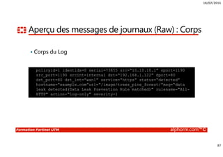 18/02/2016
87
Formation Fortinet UTM alphorm.com™©
Aperçu des messages de journaux (Raw) : Corps
Corps du Log
policyid=1 identidx=0 serial=73855 src=“10.10.10.1” sport=1190
src_port=1190 srcint=internal dst=“192.168.1.122” dport=80
dst_port=80 dst_int=“wan1” service=“https” status=“detected”
hostname=“example.com”url=“/image/trees_pine_forest/”msg=“data
leak detected(Data Leak Prevention Rule matched)” rulename=“All-
HTTP” action=“log-only” severity=1
 