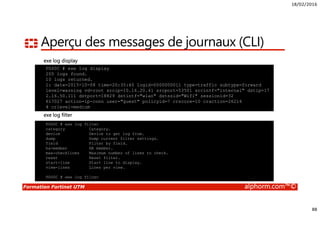 18/02/2016
88
Formation Fortinet UTM alphorm.com™©
Aperçu des messages de journaux (CLI)
exe log display
D’abord paramétrer les filtres de journaux
exe log filter
FG60C # exe log display
205 logs found.
10 logs returned.
1: date=2015-10-08 time=20:35:40 logid=0000000011 type=traffic subtype=forward
level=warning vd=root srcip=10.16.20.41 srcport=53501 srcintf="internal" dstip=17
2.16.50.111 dstport=18829 dstintf="wlan" dstssid="Wifi" sessionid=32
617027 action=ip-conn user="guest" policyid=7 crscore=10 craction=26214
4 crlevel=medium
FG60C # exe log filter
category Category.
device Device to get log from.
dump Dump current filter settings.
field Filter by field.
ha-member HA member.
max-checklines Maximum number of lines to check.
reset Reset filter.
start-line Start line to display.
view-lines Lines per view.
FG60C # exe log filter
 