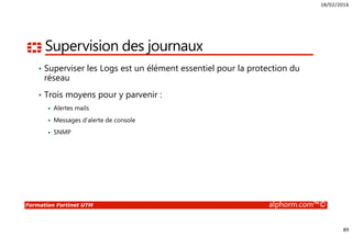 18/02/2016
89
Formation Fortinet UTM alphorm.com™©
Supervision des journaux
• Superviser les Logs est un élément essentiel pour la protection du
réseau
• Trois moyens pour y parvenir :
Alertes mails
Messages d’alerte de console
SNMP
 