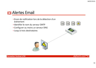 18/02/2016
93
Formation Fortinet UTM alphorm.com™©
Alertes Email
• Envoi de notficiation lors de la détection d’un
évènement
• Identifier le nom du serveur SMTP
• Configurer au moins un serveur DNS
• Jusqu’à trois destinataires
 