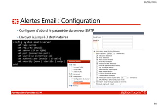 18/02/2016
94
Formation Fortinet UTM alphorm.com™©
Alertes Email : Configuration
• Configurer d’abord le paramètre du serveur SMTP
• Envoyer à jusqu’à 3 destinataires
config system email-server
set type custom
set reply-to (email)
set server (IP or FQDN)
set port (connection port)
set source-ip (interface-ip)
set authenticate [enable | disable]
set security [none | starttls | smtps]
end
 