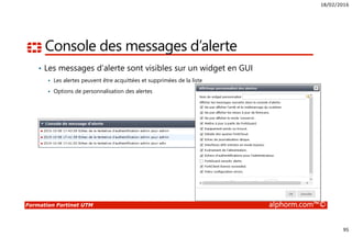 18/02/2016
95
Formation Fortinet UTM alphorm.com™©
Console des messages d’alerte
• Les messages d’alerte sont visibles sur un widget en GUI
Les alertes peuvent être acquittées et supprimées de la liste
Options de personnalisation des alertes
 