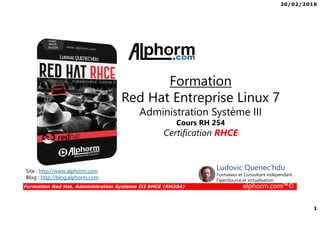 26/02/2016
1
Formation Red Hat, Administration Système III RHCE (RH254) alphorm.com™©
Site : http://www.alphorm.com
Blog : http://blog.alphorm.com
Ludovic Quenec'hdu
Formateur et Consultant indépendant
OpenSource et virtualisation
Formation
Red Hat Entreprise Linux 7
Administration Système III
Cours RH 254
Certification RHCE
 