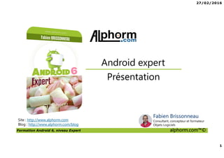 27/02/2016
1
Formation Android 6, niveau Expert alphorm.com™©
Site : http://www.alphorm.com
Blog : http://www.alphorm.com/blog
Présentation
Android expert
Fabien Brissonneau
Consultant, concepteur et formateur
Objets Logiciels
 
