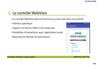 27/02/2016
101
Formation Android 6, niveau Expert alphorm.com™©
Le contrôle WebView
• Le contrôle WebView permet d’inclure un accès web dans une activité
• Interface spécifique
• Support normal du HTML et du Javascript
• Possibilités d’interactions avec l’application locale
• Nécessité de déclarer les permissions
 