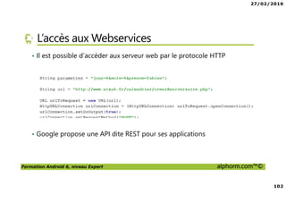 27/02/2016
102
Formation Android 6, niveau Expert alphorm.com™©
L’accès aux Webservices
• Il est possible d’accéder aux serveur web par le protocole HTTP
• Google propose une API dite REST pour ses applications
 