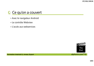 27/02/2016
103
Formation Android 6, niveau Expert alphorm.com™©
Ce qu’on a couvert
• Avec le navigateur Android
• Le contrôle Webview
• L’accès aux webservices
 