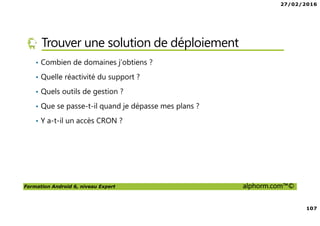 27/02/2016
107
Formation Android 6, niveau Expert alphorm.com™©
Trouver une solution de déploiement
• Combien de domaines j’obtiens ?
• Quelle réactivité du support ?
• Quels outils de gestion ?
• Que se passe-t-il quand je dépasse mes plans ?
• Y a-t-il un accès CRON ?
 