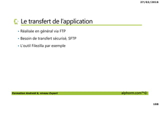 27/02/2016
108
Formation Android 6, niveau Expert alphorm.com™©
Le transfert de l’application
• Réalisée en général via FTP
• Besoin de transfert sécurisé, SFTP
• L’outil Filezilla par exemple
 