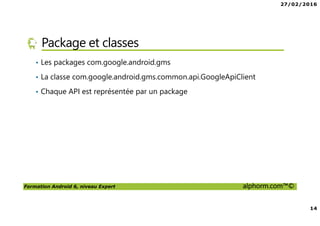 27/02/2016
14
Formation Android 6, niveau Expert alphorm.com™©
Package et classes
• Les packages com.google.android.gms
• La classe com.google.android.gms.common.api.GoogleApiClient
• Chaque API est représentée par un package
 