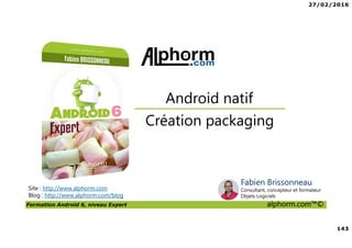 27/02/2016
143
Formation Android 6, niveau Expert alphorm.com™©
Site : http://www.alphorm.com
Blog : http://www.alphorm.com/blog
Création packaging
Android natif
Fabien Brissonneau
Consultant, concepteur et formateur
Objets Logiciels
 