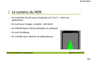 27/02/2016
153
Formation Android 6, niveau Expert alphorm.com™©
Le contenu du NDK
• Un ensemble d’outils pour encapsuler du C et C++ dans vos
applications
• Un outil pour charger, compiler : ndk-build
• Les bibliothèques natives partagées ou statiques
• Un outil de debug
• Un manifest pour déclarer les dépendances
 