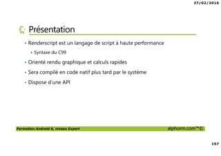 27/02/2016
157
Formation Android 6, niveau Expert alphorm.com™©
Présentation
• Renderscript est un langage de script à haute performance
Syntaxe du C99
• Orienté rendu graphique et calculs rapides
• Sera compilé en code natif plus tard par le système
• Dispose d’une API
 