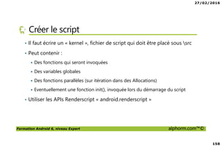 27/02/2016
158
Formation Android 6, niveau Expert alphorm.com™©
Créer le script
• Il faut écrire un « kernel », fichier de script qui doit être placé sous src
• Peut contenir :
Des fonctions qui seront invoquées
Des variables globales
Des fonctions parallèles (sur itération dans des Allocations)
Eventuellement une fonction init(), invoquée lors du démarrage du script
• Utiliser les APIs Renderscript « android.renderscript »
 