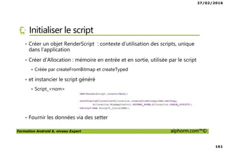27/02/2016
161
Formation Android 6, niveau Expert alphorm.com™©
Initialiser le script
• Créer un objet RenderScript : contexte d’utilisation des scripts, unique
dans l’application
• Créer d’Allocation : mémoire en entrée et en sortie, utilisée par le script
Créée par createFromBitmap et createTyped
• et instancier le script généré
Script_<nom>
• Fournir les données via des setter
 