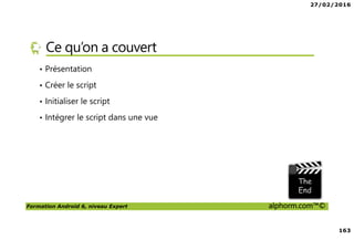 27/02/2016
8
Formation Android 6, niveau Expert alphorm.com™©
Prérequis de la formation
• Savoir lire du code Java
• Avoir des rudiments sur les interfaces graphiques
• Avoir des notions de pointeurs
• Et … du courage comme toujours !
 
