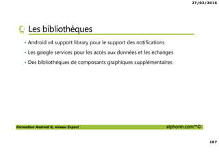 27/02/2016
8
Formation Android 6, niveau Expert alphorm.com™©
Prérequis de la formation
• Savoir lire du code Java
• Avoir des rudiments sur les interfaces graphiques
• Avoir des notions de pointeurs
• Et … du courage comme toujours !
 