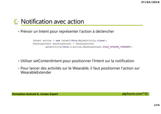 27/02/2016
174
Formation Android 6, niveau Expert alphorm.com™©
Notification avec action
• Prévoir un Intent pour représenter l’action à déclencher
• Utiliser setContentIntent pour positionner l’Intent sur la notification
• Pour lancer des activités sur le Wearable, il faut positionner l’action sur
WearableExtender
 