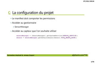 27/02/2016
179
Formation Android 6, niveau Expert alphorm.com™©
La configuration du projet
• Le manifest doit comporter les permissions
• Accéder au gestionnaire
SensorManager
• Accéder au capteur que l’on souhaite utiliser
 