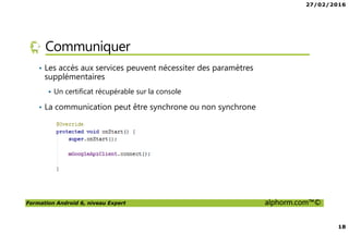27/02/2016
18
Formation Android 6, niveau Expert alphorm.com™©
Communiquer
• Les accès aux services peuvent nécessiter des paramètres
supplémentaires
Un certificat récupérable sur la console
• La communication peut être synchrone ou non synchrone
 