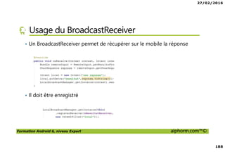 27/02/2016
188
Formation Android 6, niveau Expert alphorm.com™©
Usage du BroadcastReceiver
• Un BroadcastReceiver permet de récupérer sur le mobile la réponse
• Il doit être enregistré
 