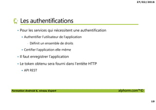 27/02/2016
19
Formation Android 6, niveau Expert alphorm.com™©
Les authentifications
• Pour les services qui nécessitent une authentification
Authentifier l’utilisateur de l’application
• Définit un ensemble de droits
Certifier l’application elle-même
• Il faut enregistrer l’application
• Le token obtenu sera fourni dans l’entête HTTP
API REST
 