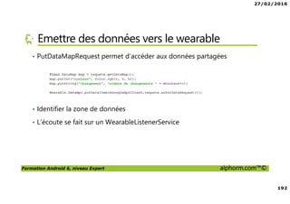 27/02/2016
192
Formation Android 6, niveau Expert alphorm.com™©
Emettre des données vers le wearable
• PutDataMapRequest permet d’accéder aux données partagées
• Identifier la zone de données
• L’écoute se fait sur un WearableListenerService
 