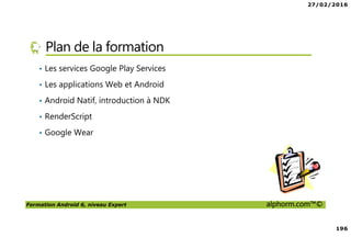 27/02/2016
196
Formation Android 6, niveau Expert alphorm.com™©
Plan de la formation
• Les services Google Play Services
• Les applications Web et Android
• Android Natif, introduction à NDK
• RenderScript
• Google Wear
 