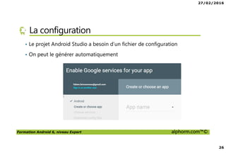27/02/2016
3
Formation Android 6, niveau Expert alphorm.com™©
Présentation du formateur
• Fabien Brissonneau
• Email : fabien.brissonneau@gmail.com
• Consultant Concepteur et Formateur
• Missions d’architecture, de conception , de réalisation logicielles
• Fondateur de eiXa6
• Actuellement en mission sur un projet de gestion
• Mes références :
Mon profil Viadeo : http://fr.viadeo.com/fr/profile/fabien.brissonneau
Mon profil LinkedIn : http://fr.linkedin.com/pub/fabien-brissonneau/65/902/92a/
 
