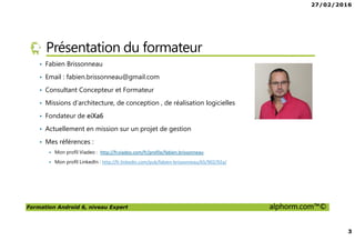 27/02/2016
2
Formation Android 6, niveau Expert alphorm.com™©
Plan
• Présentation du formateur
• Pourquoi Android Expert?
• Présentation de votre formation
• Le plan de la formation
• Publics concernés
• Prérequis de la formation
 