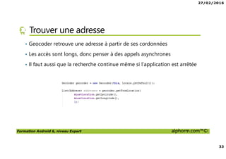 27/02/2016
33
Formation Android 6, niveau Expert alphorm.com™©
Trouver une adresse
• Geocoder retrouve une adresse à partir de ses cordonnées
• Les accès sont longs, donc penser à des appels asynchrones
• Il faut aussi que la recherche continue même si l’application est arrêtée
 