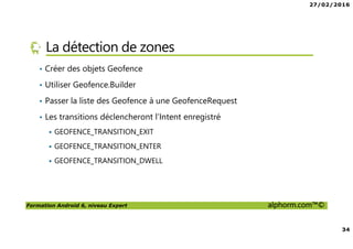 27/02/2016
34
Formation Android 6, niveau Expert alphorm.com™©
La détection de zones
• Créer des objets Geofence
• Utiliser Geofence.Builder
• Passer la liste des Geofence à une GeofenceRequest
• Les transitions déclencheront l’Intent enregistré
GEOFENCE_TRANSITION_EXIT
GEOFENCE_TRANSITION_ENTER
GEOFENCE_TRANSITION_DWELL
 
