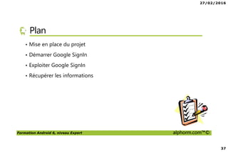27/02/2016
37
Formation Android 6, niveau Expert alphorm.com™©
Plan
• Mise en place du projet
• Démarrer Google SignIn
• Exploiter Google SignIn
• Récupérer les informations
 