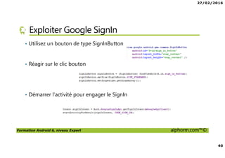 27/02/2016
40
Formation Android 6, niveau Expert alphorm.com™©
Exploiter Google SignIn
• Utilisez un bouton de type SignInButton
• Réagir sur le clic bouton
• Démarrer l’activité pour engager le SignIn
 