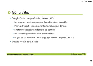 27/02/2016
45
Formation Android 6, niveau Expert alphorm.com™©
Généralités
• Google Fit est composées de plusieurs APIs
Les senseurs : accès aux capteurs du mobile et des wearables
L’enregistrement : enregistrement automatique des données
L’historique : accès aux historiques de données
Les sessions : gestion des intervalles de temps
La gestion du Bluetooth Low Energy : gestion des périphériques BLE
• Google Fit doit être activée
 