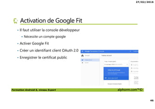 27/02/2016
46
Formation Android 6, niveau Expert alphorm.com™©
Activation de Google Fit
• Il faut utiliser la console développeur
Nécessite un compte google
• Activer Google Fit
• Créer un identifiant client OAuth 2.0
• Enregistrer le certificat public
 