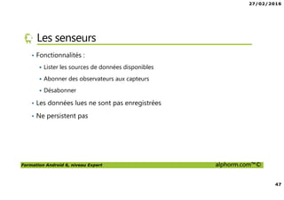 27/02/2016
47
Formation Android 6, niveau Expert alphorm.com™©
Les senseurs
• Fonctionnalités :
Lister les sources de données disponibles
Abonner des observateurs aux capteurs
Désabonner
• Les données lues ne sont pas enregistrées
• Ne persistent pas
 