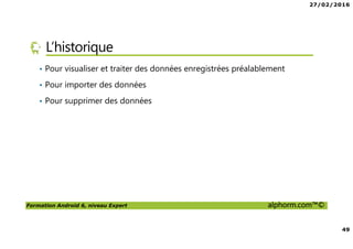 27/02/2016
49
Formation Android 6, niveau Expert alphorm.com™©
L’historique
• Pour visualiser et traiter des données enregistrées préalablement
• Pour importer des données
• Pour supprimer des données
 