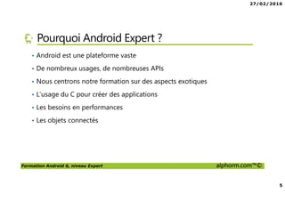 27/02/2016
5
Formation Android 6, niveau Expert alphorm.com™©
Pourquoi Android Expert ?
• Android est une plateforme vaste
• De nombreux usages, de nombreuses APIs
• Nous centrons notre formation sur des aspects exotiques
• L’usage du C pour créer des applications
• Les besoins en performances
• Les objets connectés
 