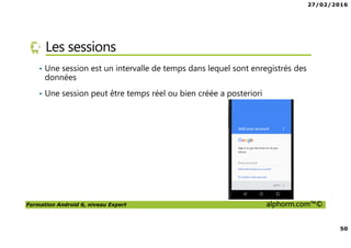 27/02/2016
50
Formation Android 6, niveau Expert alphorm.com™©
Les sessions
• Une session est un intervalle de temps dans lequel sont enregistrés des
données
• Une session peut être temps réel ou bien créée a posteriori
 