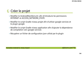 27/02/2016
54
Formation Android 6, niveau Expert alphorm.com™©
Créer le projet
• Modifier le AndroidManifest.xml, afin d’introduire les permissions
INTERNET et ACCESS_NETWORK_STATE
• Modifier le script Gradle niveau projet afin d’utiliser google-services et
le plugin google
• Modifier le script Gradle niveau application afin d’ajouter la dépendance
de compilation vers google-services
• Récupérer un fichier de configuration json utilisé par le plugin
 