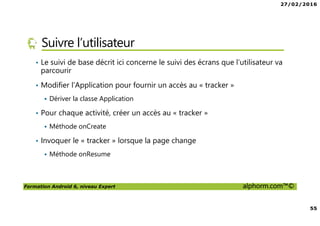 27/02/2016
55
Formation Android 6, niveau Expert alphorm.com™©
Suivre l’utilisateur
• Le suivi de base décrit ici concerne le suivi des écrans que l’utilisateur va
parcourir
• Modifier l’Application pour fournir un accès au « tracker »
Dériver la classe Application
• Pour chaque activité, créer un accès au « tracker »
Méthode onCreate
• Invoquer le « tracker » lorsque la page change
Méthode onResume
 