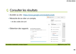 27/02/2016
56
Formation Android 6, niveau Expert alphorm.com™©
Consulter les résultats
• Accéder au site : https://www.google.com/analytics/web
• Nécessite de se créer un compte,
et des codes de suivi
• Obtention des rapports
 