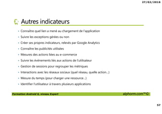 27/02/2016
57
Formation Android 6, niveau Expert alphorm.com™©
Autres indicateurs
• Connaître quel lien a mené au chargement de l’application
• Suivre les exceptions gérées ou non
• Créer ses propres indicateurs, relevés par Google Analytics
• Connaître les publicités utilisées
• Mesures des actions liées au e-commerce
• Suivre les événements liés aux actions de l’utilisateur
• Gestion de sessions pour regrouper les métriques
• Interactions avec les réseaux sociaux (quel réseau, quelle action…)
• Mesure du temps (pour charger une ressource…)
• Identifier l’utilisateur à travers plusieurs applications
 