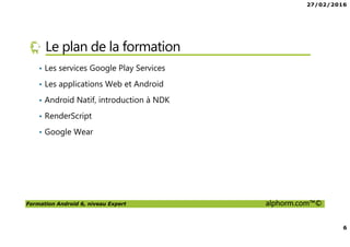 27/02/2016
6
Formation Android 6, niveau Expert alphorm.com™©
Le plan de la formation
• Les services Google Play Services
• Les applications Web et Android
• Android Natif, introduction à NDK
• RenderScript
• Google Wear
 