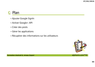 27/02/2016
60
Formation Android 6, niveau Expert alphorm.com™©
Plan
• Ajouter Google SignIn
• Activer Google+ API
• Créer des posts
• Gérer les applications
• Récupérer des informations sur les utilisateurs
 