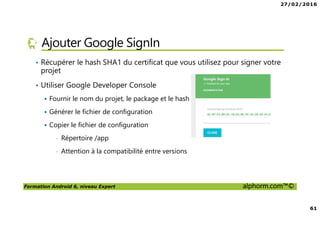 27/02/2016
61
Formation Android 6, niveau Expert alphorm.com™©
Ajouter Google SignIn
• Récupérer le hash SHA1 du certificat que vous utilisez pour signer votre
projet
• Utiliser Google Developer Console
Fournir le nom du projet, le package et le hash
Générer le fichier de configuration
Copier le fichier de configuration
• Répertoire /app
• Attention à la compatibilité entre versions
 